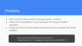 Prohibits
● #php composer.phar prohibits <package_name> <version>
● Check the compatibility of a given package with already installed
packages.
● It help us to find which packages are blocking a given package from being
installed.
#php composer.phar prohibits symfony/symfony 3.1
laravel/framework v5.2.16 requires symfony/var-dumper (2.8.*|3.0.*)
 