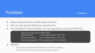 Prohibits Continue...
● #php composer.phar prohibits php:<version>
● We can also specify platform requirements
● For example to check whether we can upgrade our server to PHP 8.0:
○ #php composer.phar prohibits php:8
○ doctrine/cache v1.6.0 requires php (~5.5|~7.0)
○
○ doctrine/common v2.6.1 requires php (~5.5|~7.0)
○ Doc
● Options:
○ --recursive (-r): Recursively resolves up to the root package.
○ --tree (-t): Prints the results as a nested tree, implies -r.
#php composer.phar prohibits php:8
doctrine/cache v1.6.0 requires php (~5.5|~7.0)
doctrine/common v2.6.1 requires php (~5.5|~7.0)
doctrine/instantiator 1.0.5 requires php (>=5.3,<8.0-DEV)
 