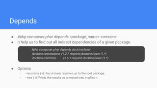 Depends
● #php composer.phar depends <package_name> <version>
● It help us to find out all indirect dependencies of a given package.
● Options
○ --recursive (-r): Recursively resolves up to the root package.
○ --tree (-t): Prints the results as a nested tree, implies -r.
#php composer.phar depends doctrine/lexer
doctrine/annotations v1.2.7 requires doctrine/lexer (1.*)
doctrine/common v2.6.1 requires doctrine/lexer (1.*)
 