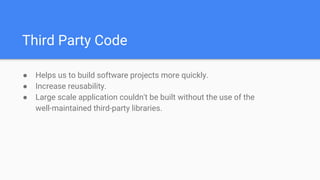 Third Party Code
● Helps us to build software projects more quickly.
● Increase reusability.
● Large scale application couldn't be built without the use of the
well-maintained third-party libraries.
 