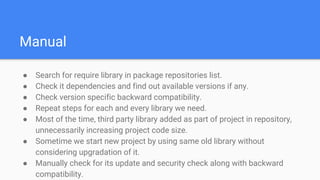 Manual
● Search for require library in package repositories list.
● Check it dependencies and find out available versions if any.
● Check version specific backward compatibility.
● Repeat steps for each and every library we need.
● Most of the time, third party library added as part of project in repository,
unnecessarily increasing project code size.
● Sometime we start new project by using same old library without
considering upgradation of it.
● Manually check for its update and security check along with backward
compatibility.
 
