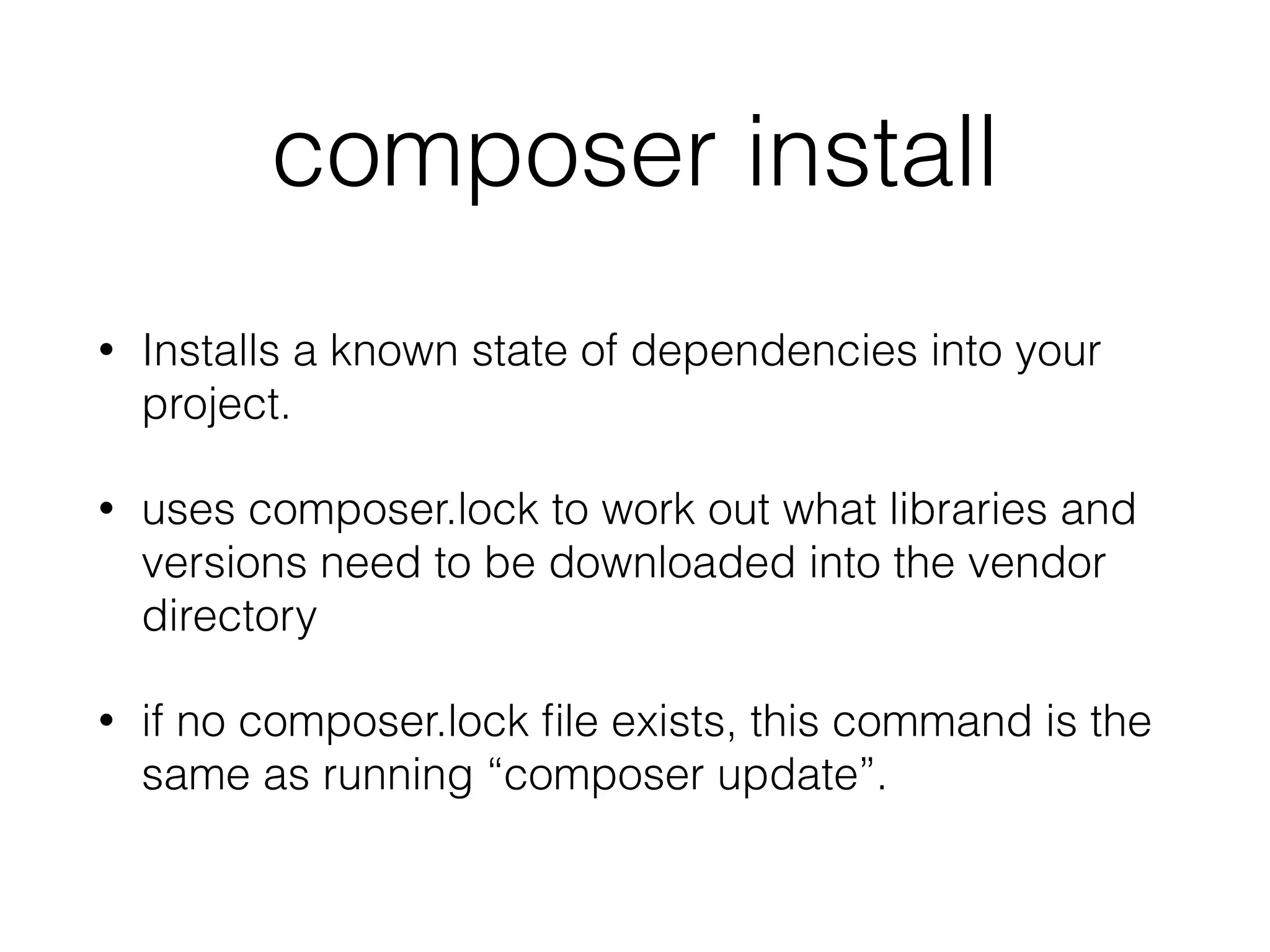 composer install
• Installs a known state of dependencies into your
project.
• uses composer.lock to work out what libraries and
versions need to be downloaded into the vendor
directory
• if no composer.lock ﬁle exists, this command is the
same as running “composer update”.
 