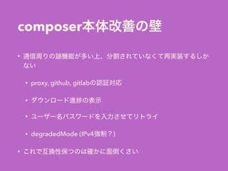 composer本体改善の壁
• 通信周りの 機能が多い上、分割されていなくて再実装するしか
ない
• proxy, github, gitlabの認証対応
• ダウンロード進 の表示
• ユーザー名パスワードを入力させてリトライ
• degradedMode (IPv4強制？)
• これで互換性保つのは確かに面倒くさい
 
