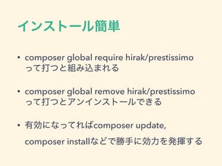 インストール簡単
• composer global require hirak/prestissimo 
って打つと組み込まれる
• composer global remove hirak/prestissimo 
って打つとアンインストールできる
• 有効になってればcomposer update,
composer installなどで勝手に効力を発揮する
 