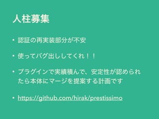 人柱募集
• 認証の再実装部分が不安
• 使ってバグ出ししてくれ！！
• プラグインで実績積んで、安定性が認められ
たら本体にマージを提案する計画です
• https://github.com/hirak/prestissimo
 