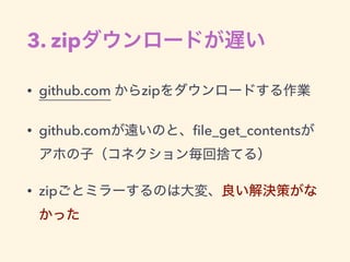 3. zipダウンロードが遅い
• github.com からzipをダウンロードする作業
• github.comが遠いのと、ﬁle_get_contentsが
アホの子（コネクション毎回捨てる）
• zipごとミラーするのは大変、良い解決策...