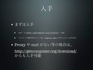 入手

• まずは入手
 •   curl -s https://getcomposer.org/installer | php


 •   インストール要件等のチェック後、composer.phar がダウンロードされます。



• Proxy や curl がない等の場合は、
 http://getcomposer.org/download/
 からも入手可能
 