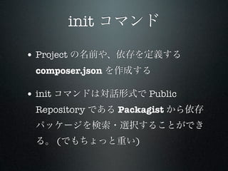 init コマンド

• Project の名前や、依存を定義する
 composer.json を作成する

• init コマンドは対話形式で Public
 Repository である Packagist から依存
 パッケージを検索・選択することができ
 る。 (でもちょっと重い)
 