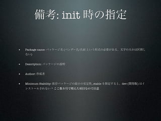 備考: init 時の指定

•   Package name: パッケージ名 (ベンダー名/名前 という形式の必要がある。文字の大小は区別し
    ない)


•   Description: パッケージの説明


•   Author: 作成者


•   Minimum Stability: 依存パッケージの最小の安定性, stable を指定すると、dev (開発版) はイ
    ンストールされない * ここ数カ月で増えた項目なので注意
 