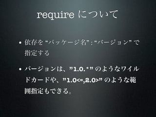 require について

• 依存を “パッケージ名” : “バージョン” で
 指定する

• バージョンは、”1.0.*” のようなワイル
 ドカードや、”1.0<=,2.0>” のような範
 囲指定もできる。
 