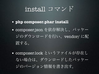 install コマンド
• php composer.phar install
• composer.json を依存解決し、パッケー
  ジのダウンロードを行い、vendor/ に配
  置する。

• composer.lock というファイルが存在し
  ない場合は、ダウンロードしたパッケー
  ジのバージョン情報を書き出す。
 
