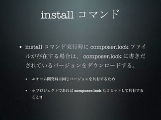 install コマンド

• install コマンド実行時に composer.lock ファイ
 ルが存在する場合は、 composer.lock に書きだ
 されているバージョンをダウンロードする。

 • -> チーム開発時に同じバージョンを共有するため

 • -> プロジェクトであれば composer.lock もコミットして共有する
   こと!!
 