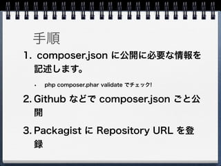 手順
1. composer.json に公開に必要な情報を
  記述します。
  •   php composer.phar validate でチェック!


2. Github などで composer.json ごと公
   開
3. Packagist に Repository URL を登
   録
 