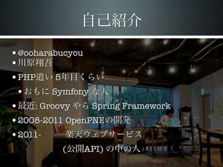 自己紹介

•@ooharabucyou
•川原翔吾
•PHP遣い 5年目くらい
 •おもに Symfony な人
•最近: Groovy やら Spring Framework
•2008-2011 OpenPNEの開発
•2011-     楽天ウェブサービス
          (公開API) の中の人
 