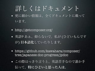 詳しくはドキュメント
• 更に細かい情報は、全てドキュメントに載って
  います。

• http://getcomposer.org/
• 英語? あぁ、仰らないで。私が (ひどいもんです
  が) 日本語化していたりします。

• https://github.com/kawahara/composer/
  tree/japanese-doc-progress/jpdoc

• この際はっきり言うと、英語苦手なので誰か手
  伝って。特にひどいと思った人は。
 