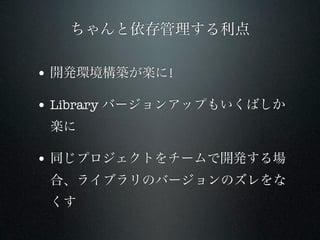ちゃんと依存管理する利点

• 開発環境構築が楽に!

• Library バージョンアップもいくばしか
 楽に

• 同じプロジェクトをチームで開発する場
 合、ライブラリのバージョンのズレをな
 くす
 