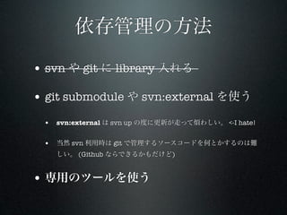 依存管理の方法

• svn や git に library 入れる

• git submodule や svn:external を使う
 • svn:external は svn up の度に更新が走って煩わしい。 <-I hate!

 • 当然 svn 利用時は git で管理するソースコードを何とかするのは難
   しい。 (Github ならできるかもだけど)


• 専用のツールを使う
 