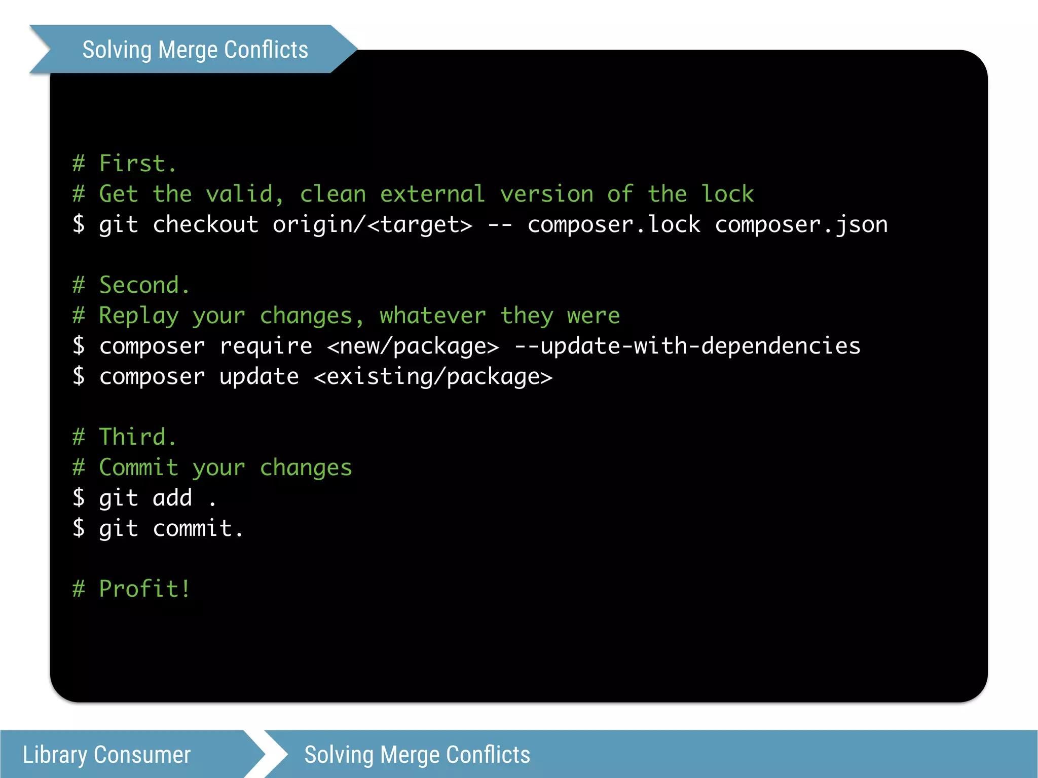 # First.
# Get the valid, clean external version of the lock
$ git checkout origin/<target> -- composer.lock composer.json
# Second.
# Replay your changes, whatever they were
$ composer require <new/package> --update-with-dependencies
$ composer update <existing/package>
# Third.
# Commit your changes
$ git add .
$ git commit.
# Profit!
Solving Merge Conﬂicts
Library Consumer Solving Merge Conﬂicts
 