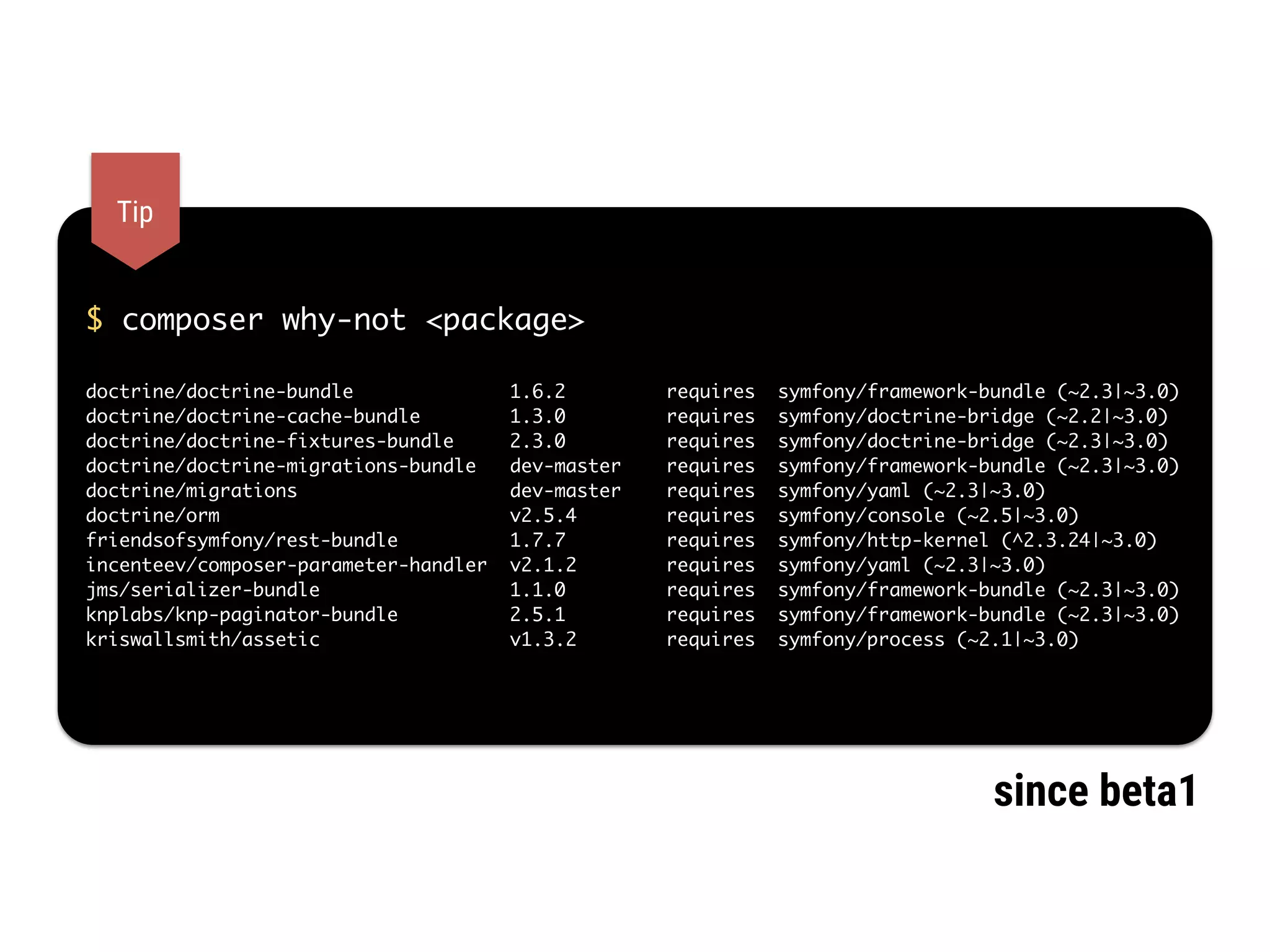$ composer why-not <package>
doctrine/doctrine-bundle 1.6.2 requires symfony/framework-bundle (~2.3|~3.0)
doctrine/doctrine-cache-bundle 1.3.0 requires symfony/doctrine-bridge (~2.2|~3.0)
doctrine/doctrine-fixtures-bundle 2.3.0 requires symfony/doctrine-bridge (~2.3|~3.0)
doctrine/doctrine-migrations-bundle dev-master requires symfony/framework-bundle (~2.3|~3.0)
doctrine/migrations dev-master requires symfony/yaml (~2.3|~3.0)
doctrine/orm v2.5.4 requires symfony/console (~2.5|~3.0)
friendsofsymfony/rest-bundle 1.7.7 requires symfony/http-kernel (^2.3.24|~3.0)
incenteev/composer-parameter-handler v2.1.2 requires symfony/yaml (~2.3|~3.0)
jms/serializer-bundle 1.1.0 requires symfony/framework-bundle (~2.3|~3.0)
knplabs/knp-paginator-bundle 2.5.1 requires symfony/framework-bundle (~2.3|~3.0)
kriswallsmith/assetic v1.3.2 requires symfony/process (~2.1|~3.0)
Tip
since beta1
 