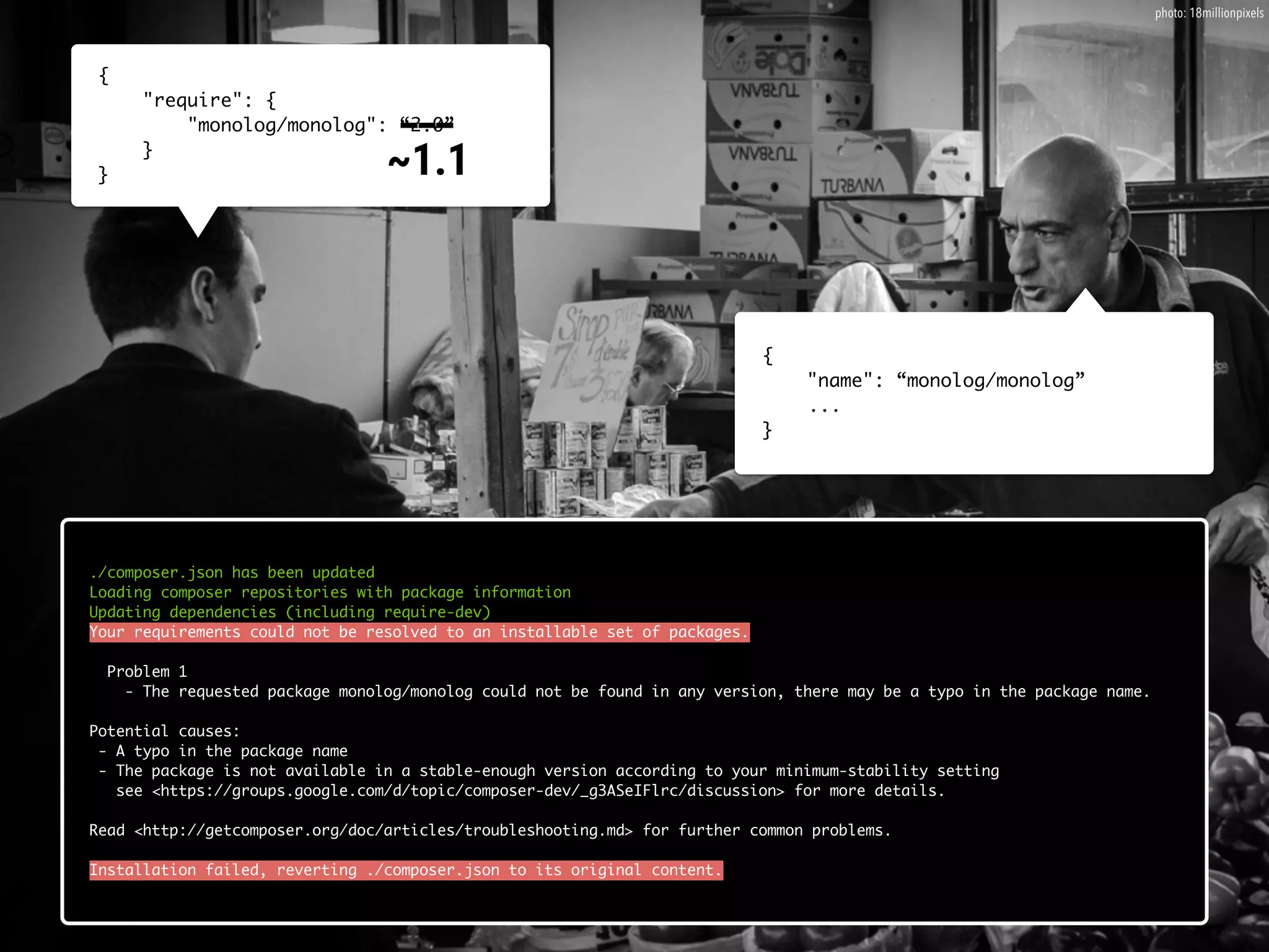 {
"require": {
"monolog/monolog": “2.0”
}
}
{
"name": “monolog/monolog”
...
}
./composer.json has been updated
Loading composer repositories with package information
Updating dependencies (including require-dev)
Your requirements could not be resolved to an installable set of packages.
Problem 1
- The requested package monolog/monolog could not be found in any version, there may be a typo in the package name.
Potential causes:
- A typo in the package name
- The package is not available in a stable-enough version according to your minimum-stability setting
see <https://groups.google.com/d/topic/composer-dev/_g3ASeIFlrc/discussion> for more details.
Read <http://getcomposer.org/doc/articles/troubleshooting.md> for further common problems.
Installation failed, reverting ./composer.json to its original content.
___ 
~1.1
photo: 18millionpixels
 