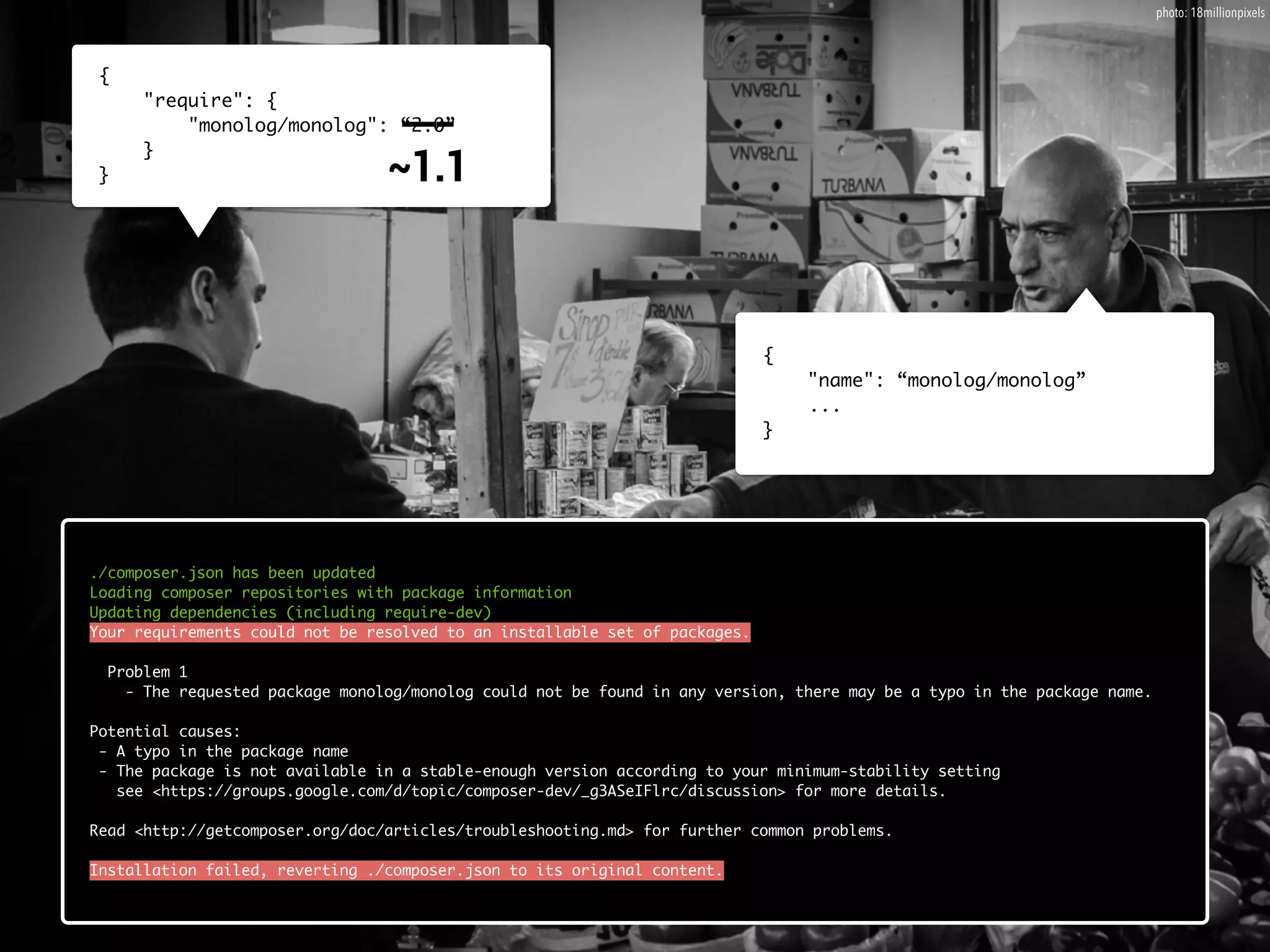 { 
"require": { 
___ 
~1.1 
"monolog/monolog": “2.0” 
} 
} 
{ 
"name": “monolog/monolog” 
... 
} 
./composer.json has been updated 
Loading composer repositories with package information 
Updating dependencies (including require-dev) 
Your requirements could not be resolved to an installable set of packages. 
! 
Problem 1 
- The requested package monolog/monolog could not be found in any version, there may be a typo in the package name. 
! 
Potential causes: 
- A typo in the package name 
- The package is not available in a stable-enough version according to your minimum-stability setting 
see <https://groups.google.com/d/topic/composer-dev/_g3ASeIFlrc/discussion> for more details. 
! 
Read <http://getcomposer.org/doc/articles/troubleshooting.md> for further common problems. 
! 
Installation failed, reverting ./composer.json to its original content. 
photo: 18millionpixels 
 