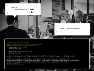 {
"require": {
"monolog/monolog": “2.0”
}
}
{
"name": “monolog/monolog”
...
}
./composer.json has been updated
Loading composer repositories with package information
Updating dependencies (including require-dev)
Your requirements could not be resolved to an installable set of packages.
Problem 1
- The requested package monolog/monolog could not be found in any version, there may be a typo in the package name.
Potential causes:
- A typo in the package name
- The package is not available in a stable-enough version according to your minimum-stability setting
see <https://groups.google.com/d/topic/composer-dev/_g3ASeIFlrc/discussion> for more details.
Read <http://getcomposer.org/doc/articles/troubleshooting.md> for further common problems.
Installation failed, reverting ./composer.json to its original content.
./composer.json has been updated
Loading composer repositories with package information
Updating dependencies (including require-dev)
- Installing psr/log (1.0.0)
Loading from cache
- Installing monolog/monolog (1.11.0)
Downloading: 100%
monolog/monolog suggests installing graylog2/gelf-php (Allow sending log messages to a GrayLog2 server)
[...]
monolog/monolog suggests installing ext-mongo (Allow sending log messages to a MongoDB server)
monolog/monolog suggests installing aws/aws-sdk-php (Allow sending log messages to AWS services like DynamoDB)
monolog/monolog suggests installing rollbar/rollbar (Allow sending log messages to Rollbar)
Writing lock file
Generating autoload files
___ 
~1.1
photo: 18millionpixels
 
