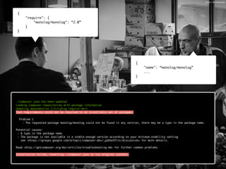 { 
"require": { 
"monolog/monolog": “2.0” 
} 
} 
{ 
"name": “monolog/monolog” 
... 
} 
./composer.json has been updated 
Loading composer repositories with package information 
Updating dependencies (including require-dev) 
Your requirements could not be resolved to an installable set of packages. 
! 
Problem 1 
- The requested package monolog/monolog could not be found in any version, there may be a typo in the package name. 
! 
Potential causes: 
- A typo in the package name 
- The package is not available in a stable-enough version according to your minimum-stability setting 
see <https://groups.google.com/d/topic/composer-dev/_g3ASeIFlrc/discussion> for more details. 
! 
Read <http://getcomposer.org/doc/articles/troubleshooting.md> for further common problems. 
! 
Installation failed, reverting ./composer.json to its original content. 
photo: 18millionpixels 
 