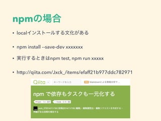 npmの場合
• localインストールする文化がある
• npm install --save-dev xxxxxxx
• 実行するときはnpm test, npm run xxxxx
• http://qiita.com/Jxck_/items/efaff21b977ddc782971
 