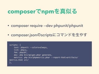 composerでnpmを真似る
• composer require --dev phpunit/phpunit
• composer.jsonのscriptsにコマンドを生やす
scripts: {
test: phpunit --colors=always,
lint: phpcs,
fmt: phpcbf,
doc: php bin/apigen.phar generate,
metrics: php bin/phpmetrics.phar --report-html=artifacts/
metrics.html src/
},
 