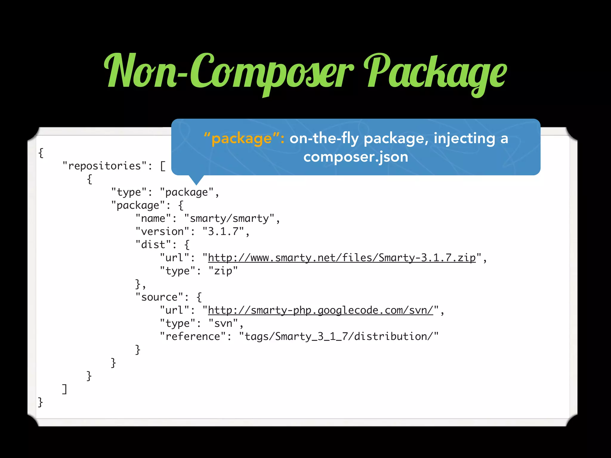 {
"repositories": [
{
"type": "package",
"package": {
"name": "smarty/smarty",
"version": "3.1.7",
"dist": {
"url": "http://www.smarty.net/files/Smarty-3.1.7.zip",
"type": "zip"
},
"source": {
"url": "http://smarty-php.googlecode.com/svn/",
"type": "svn",
"reference": "tags/Smarty_3_1_7/distribution/"
}
}
}
]
}
“package”: on-the-fly package, injecting a
composer.json
N!.-C!"p#$r P'*5'/$
 