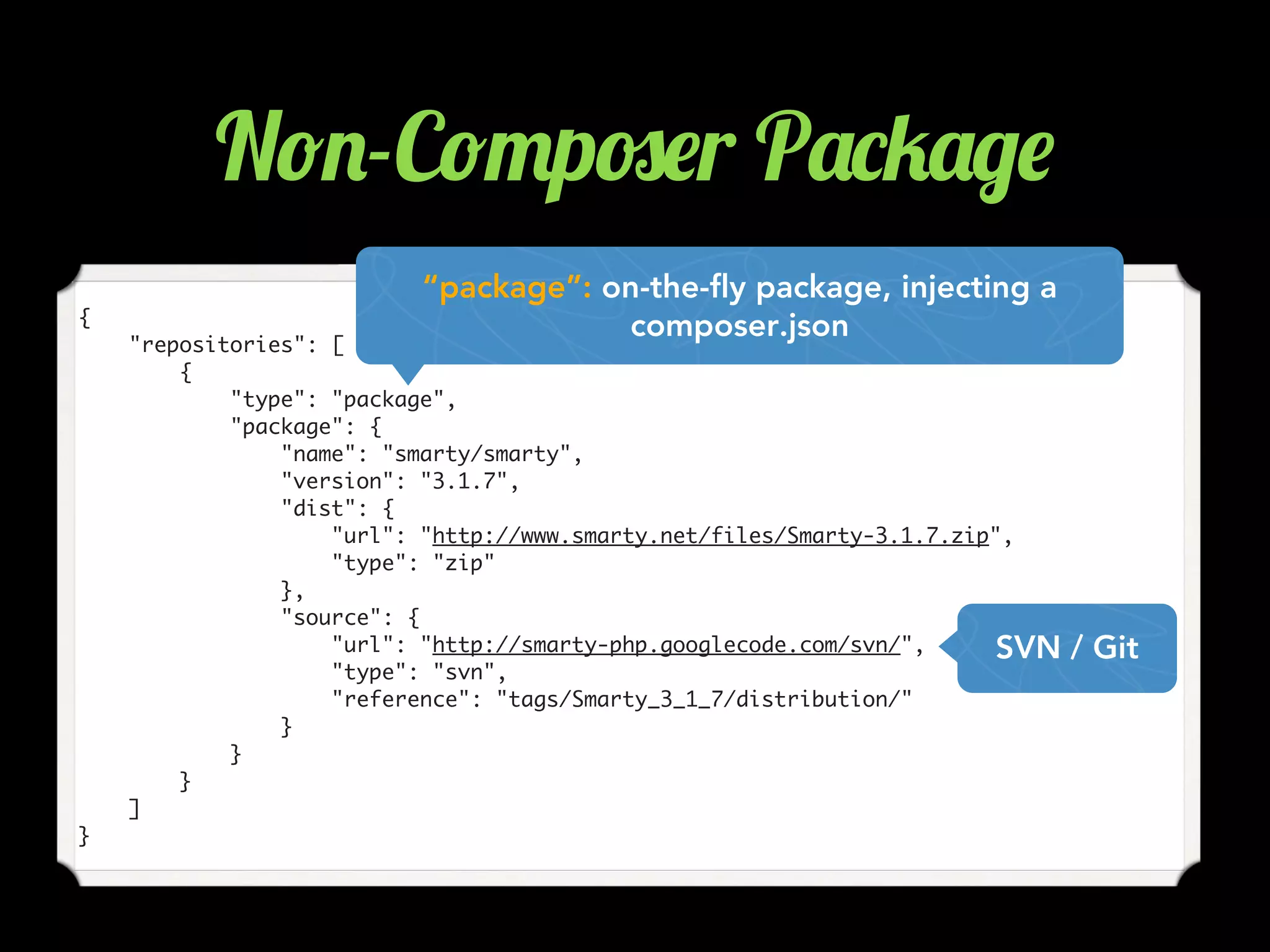 {
"repositories": [
{
"type": "package",
"package": {
"name": "smarty/smarty",
"version": "3.1.7",
"dist": {
"url": "http://www.smarty.net/files/Smarty-3.1.7.zip",
"type": "zip"
},
"source": {
"url": "http://smarty-php.googlecode.com/svn/",
"type": "svn",
"reference": "tags/Smarty_3_1_7/distribution/"
}
}
}
]
}
SVN / Git
“package”: on-the-fly package, injecting a
composer.json
N!.-C!"p#$r P'*5'/$
 