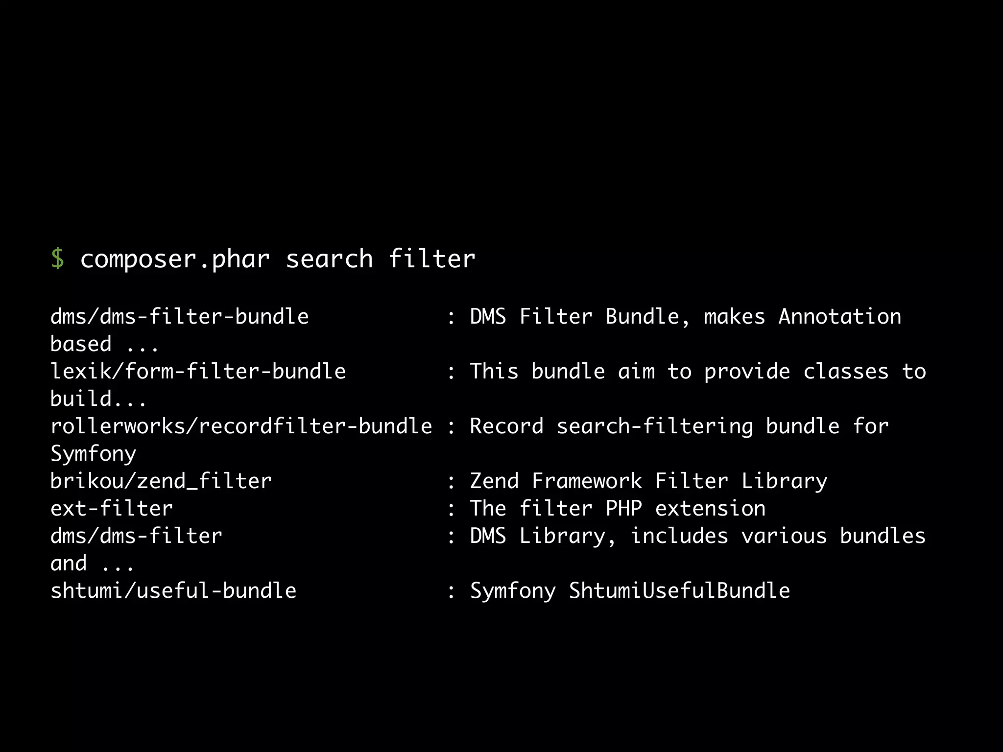 dms/dms-filter-bundle : DMS Filter Bundle, makes Annotation
based ...
lexik/form-filter-bundle : This bundle aim to provide classes to
build...
rollerworks/recordfilter-bundle : Record search-filtering bundle for
Symfony
brikou/zend_filter : Zend Framework Filter Library
ext-filter : The filter PHP extension
dms/dms-filter : DMS Library, includes various bundles
and ...
shtumi/useful-bundle : Symfony ShtumiUsefulBundle
$ composer.phar search filter
 