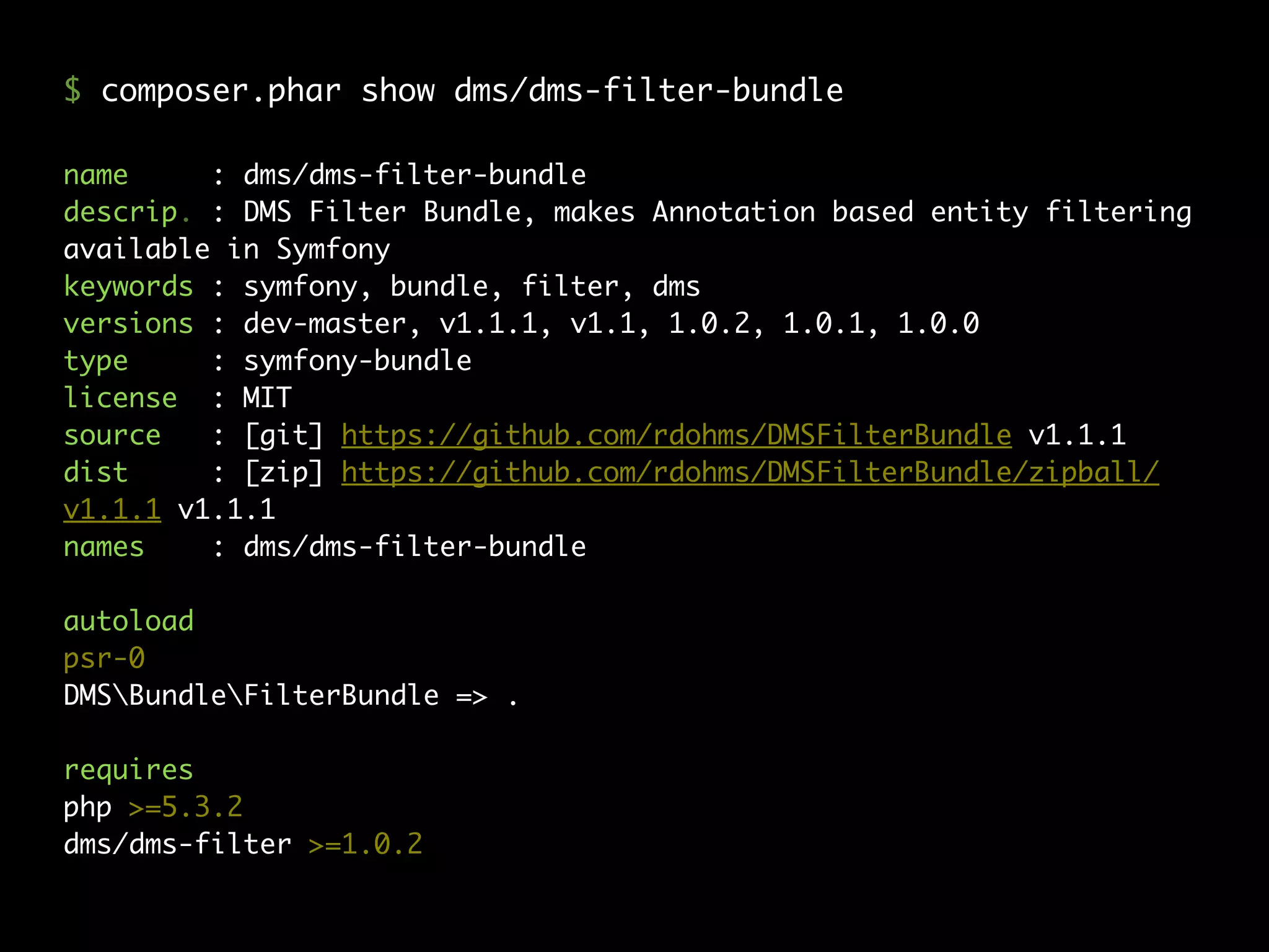 name : dms/dms-filter-bundle
descrip. : DMS Filter Bundle, makes Annotation based entity filtering
available in Symfony
keywords : symfony, bundle, filter, dms
versions : dev-master, v1.1.1, v1.1, 1.0.2, 1.0.1, 1.0.0
type : symfony-bundle
license : MIT
source : [git] https://github.com/rdohms/DMSFilterBundle v1.1.1
dist : [zip] https://github.com/rdohms/DMSFilterBundle/zipball/
v1.1.1 v1.1.1
names : dms/dms-filter-bundle
autoload
psr-0
DMSBundleFilterBundle => .
requires
php >=5.3.2
dms/dms-filter >=1.0.2
$ composer.phar show dms/dms-filter-bundle
 