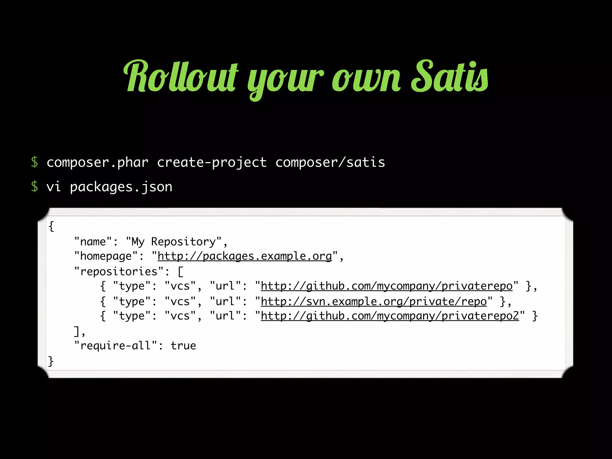 $ composer.phar create-project composer/satis
$ vi packages.json
{
"name": "My Repository",
"homepage": "http://packages.example.org",
"repositories": [
{ "type": "vcs", "url": "http://github.com/mycompany/privaterepo" },
{ "type": "vcs", "url": "http://svn.example.org/private/repo" },
{ "type": "vcs", "url": "http://github.com/mycompany/privaterepo2" }
],
"require-all": true
}
R!&&!2( ,!2r !w. S'()0
 