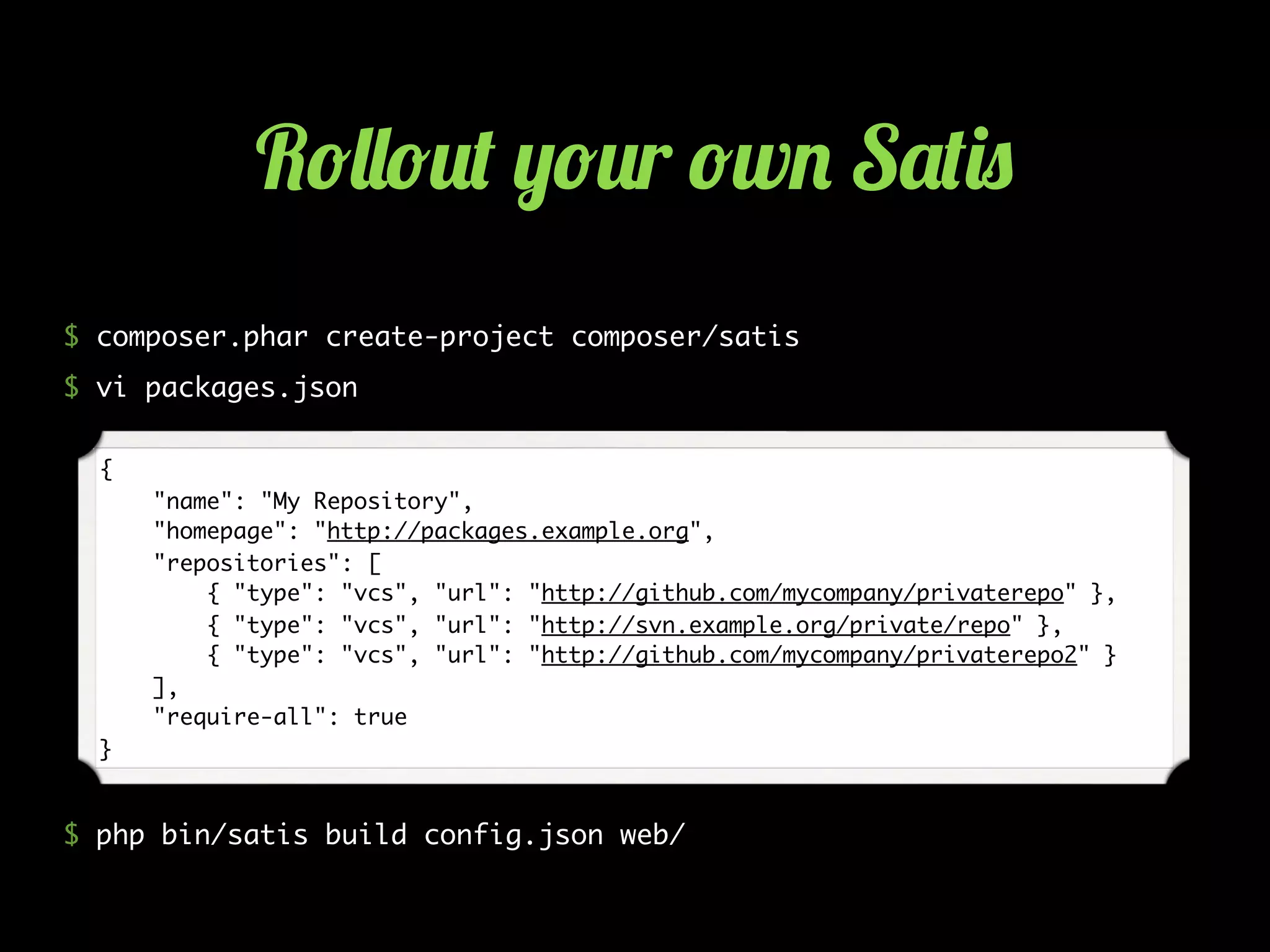 $ composer.phar create-project composer/satis
$ vi packages.json
$ php bin/satis build config.json web/
{
"name": "My Repository",
"homepage": "http://packages.example.org",
"repositories": [
{ "type": "vcs", "url": "http://github.com/mycompany/privaterepo" },
{ "type": "vcs", "url": "http://svn.example.org/private/repo" },
{ "type": "vcs", "url": "http://github.com/mycompany/privaterepo2" }
],
"require-all": true
}
R!&&!2( ,!2r !w. S'()0
 