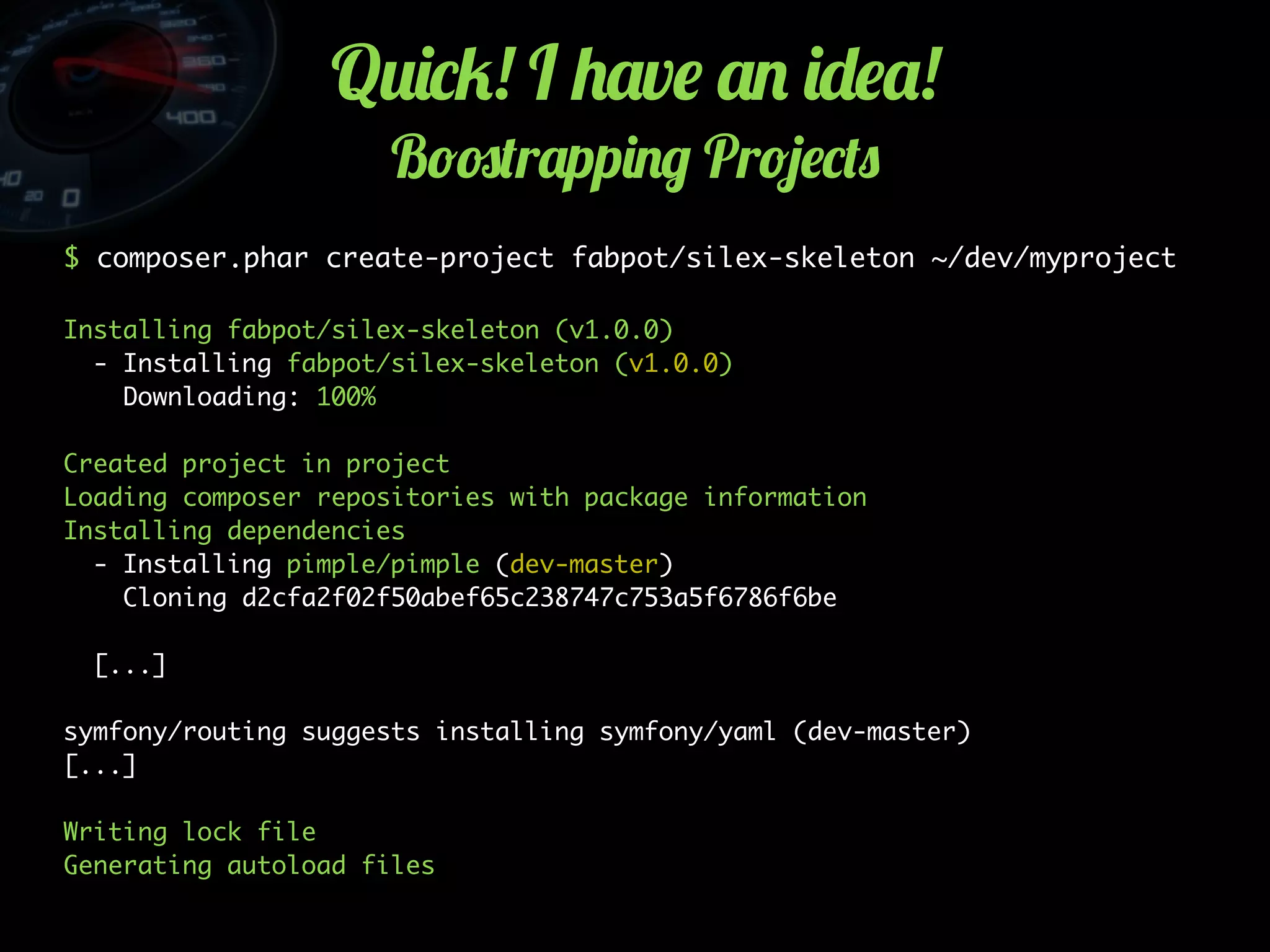 Q2)*5! I +'v$ '. )-$'!
B!#(r'pp)./ Pr!4$*(0
$ composer.phar create-project fabpot/silex-skeleton ~/dev/myproject
Installing fabpot/silex-skeleton (v1.0.0)
- Installing fabpot/silex-skeleton (v1.0.0)
Downloading: 100%
Created project in project
Loading composer repositories with package information
Installing dependencies
- Installing pimple/pimple (dev-master)
Cloning d2cfa2f02f50abef65c238747c753a5f6786f6be
[...]
symfony/routing suggests installing symfony/yaml (dev-master)
[...]
Writing lock file
Generating autoload files
 