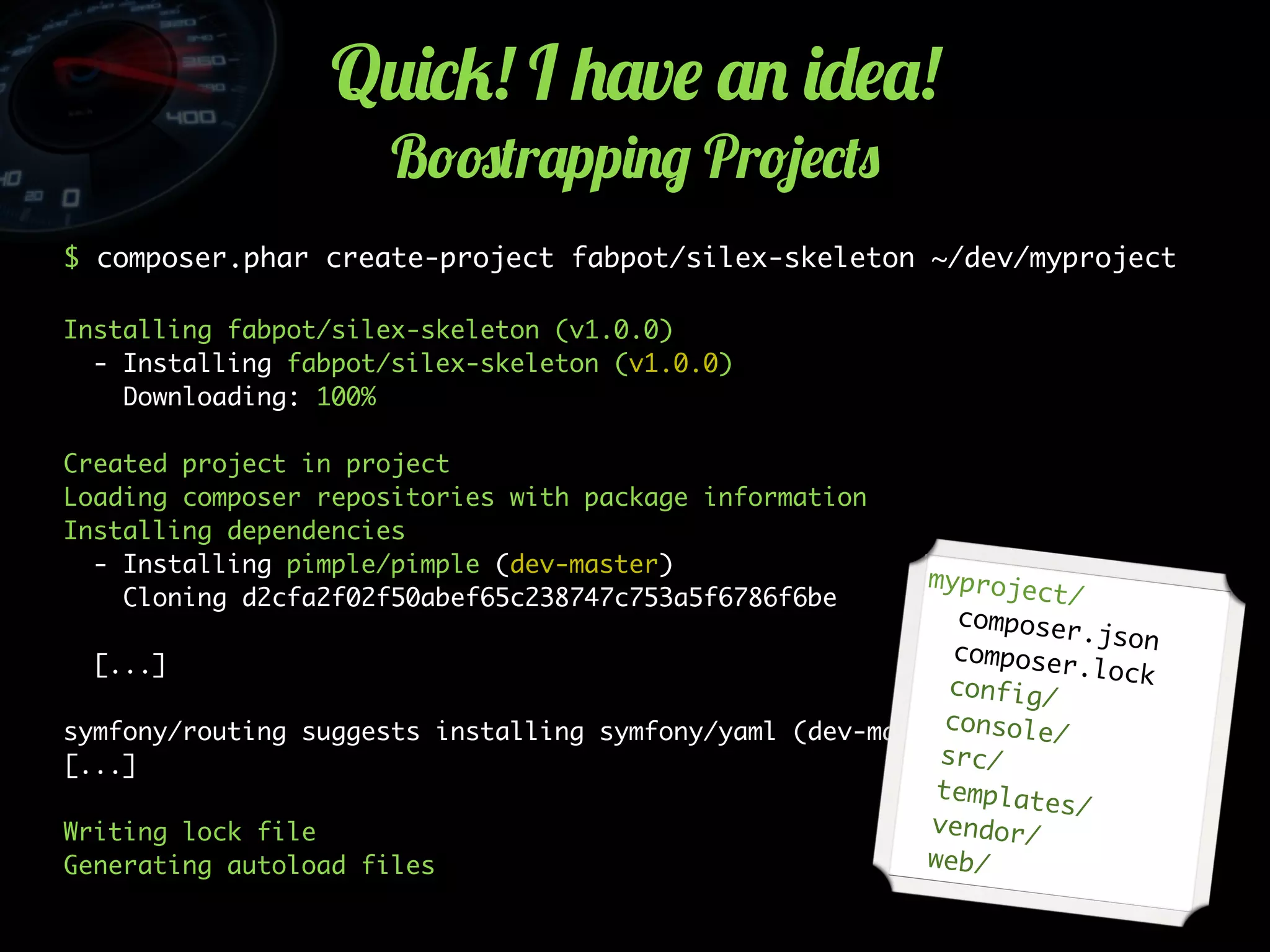 Q2)*5! I +'v$ '. )-$'!
B!#(r'pp)./ Pr!4$*(0
$ composer.phar create-project fabpot/silex-skeleton ~/dev/myproject
Installing fabpot/silex-skeleton (v1.0.0)
- Installing fabpot/silex-skeleton (v1.0.0)
Downloading: 100%
Created project in project
Loading composer repositories with package information
Installing dependencies
- Installing pimple/pimple (dev-master)
Cloning d2cfa2f02f50abef65c238747c753a5f6786f6be
[...]
symfony/routing suggests installing symfony/yaml (dev-master)
[...]
Writing lock file
Generating autoload files
myproject/
composer.jsoncomposer.lockconfig/
console/
src/
templates/
vendor/
web/
 