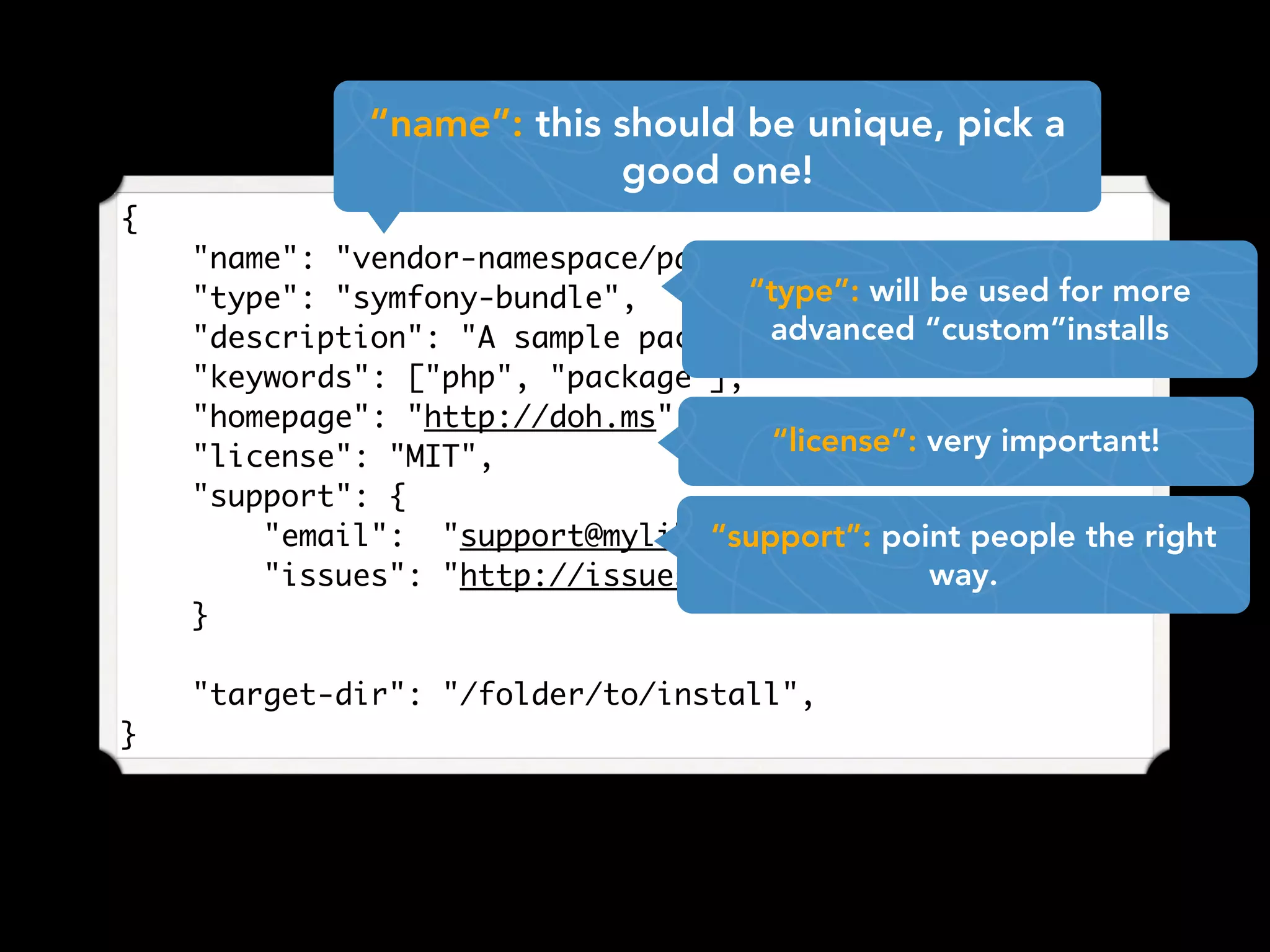 {
"name": "vendor-namespace/package-name",
"type": "symfony-bundle",
"description": "A sample package for examples",
"keywords": ["php", "package"],
"homepage": "http://doh.ms",
"license": "MIT",
"support": {
"email": "support@mylib.com",
"issues": "http://issues.lib.com"
}
"target-dir": "/folder/to/install",
}
“name”: this should be unique, pick a
good one!
“type”: will be used for more
advanced “custom”installs
“license”: very important!
“support”: point people the right
way.
 