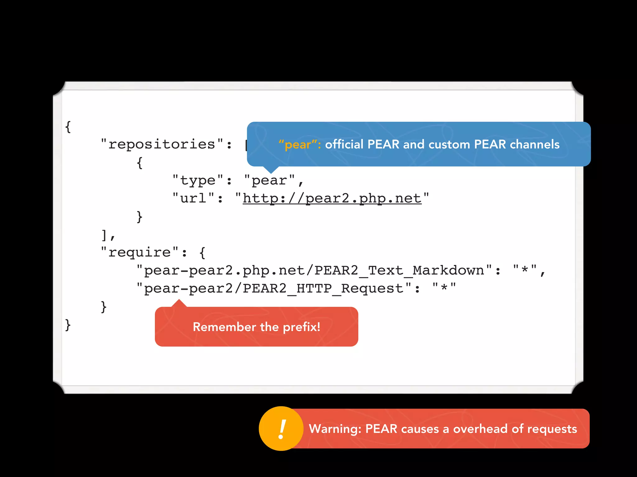 {
    "repositories": [   “pear”: official PEAR and custom PEAR channels
        {
            "type": "pear",
            "url": "http://pear2.php.net"
        }
    ],
    "require": {
        "pear-pear2.php.net/PEAR2_Text_Markdown": "*",
        "pear-pear2/PEAR2_HTTP_Request": "*"
    }
}                Remember the prefix!




                              !!   Warning: PEAR causes a overhead of requests
 
