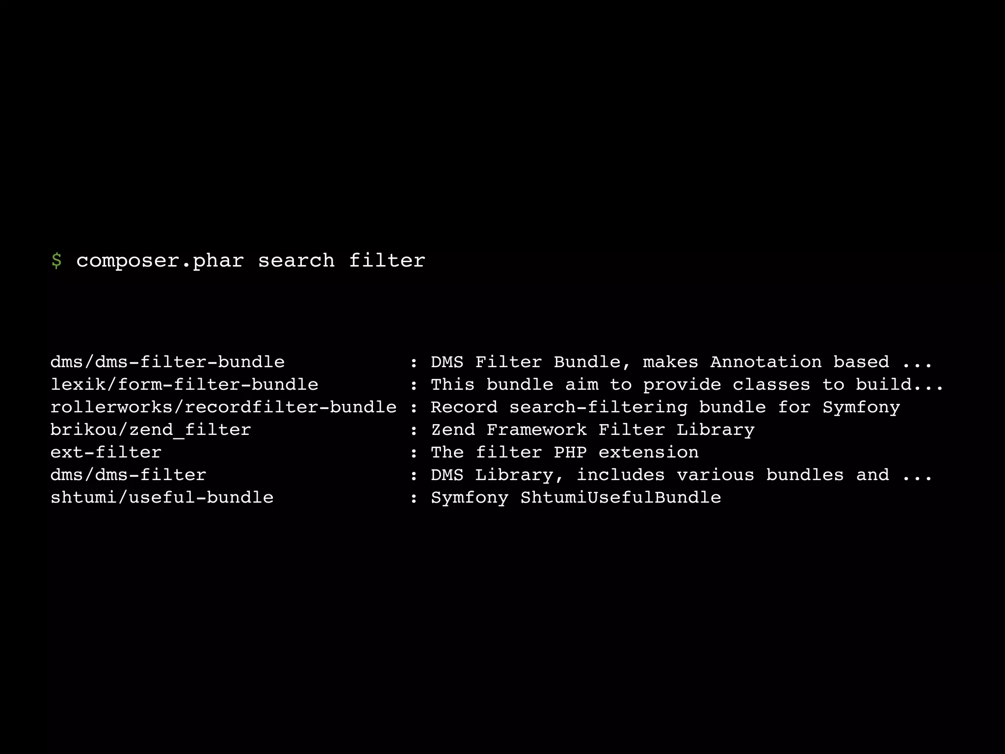 $ composer.phar search filter



dms/dms-filter-bundle             :   DMS Filter Bundle, makes Annotation based ...
lexik/form-filter-bundle          :   This bundle aim to provide classes to build...
rollerworks/recordfilter-bundle   :   Record search-filtering bundle for Symfony
brikou/zend_filter                :   Zend Framework Filter Library
ext-filter                        :   The filter PHP extension
dms/dms-filter                    :   DMS Library, includes various bundles and ...
shtumi/useful-bundle              :   Symfony ShtumiUsefulBundle
 