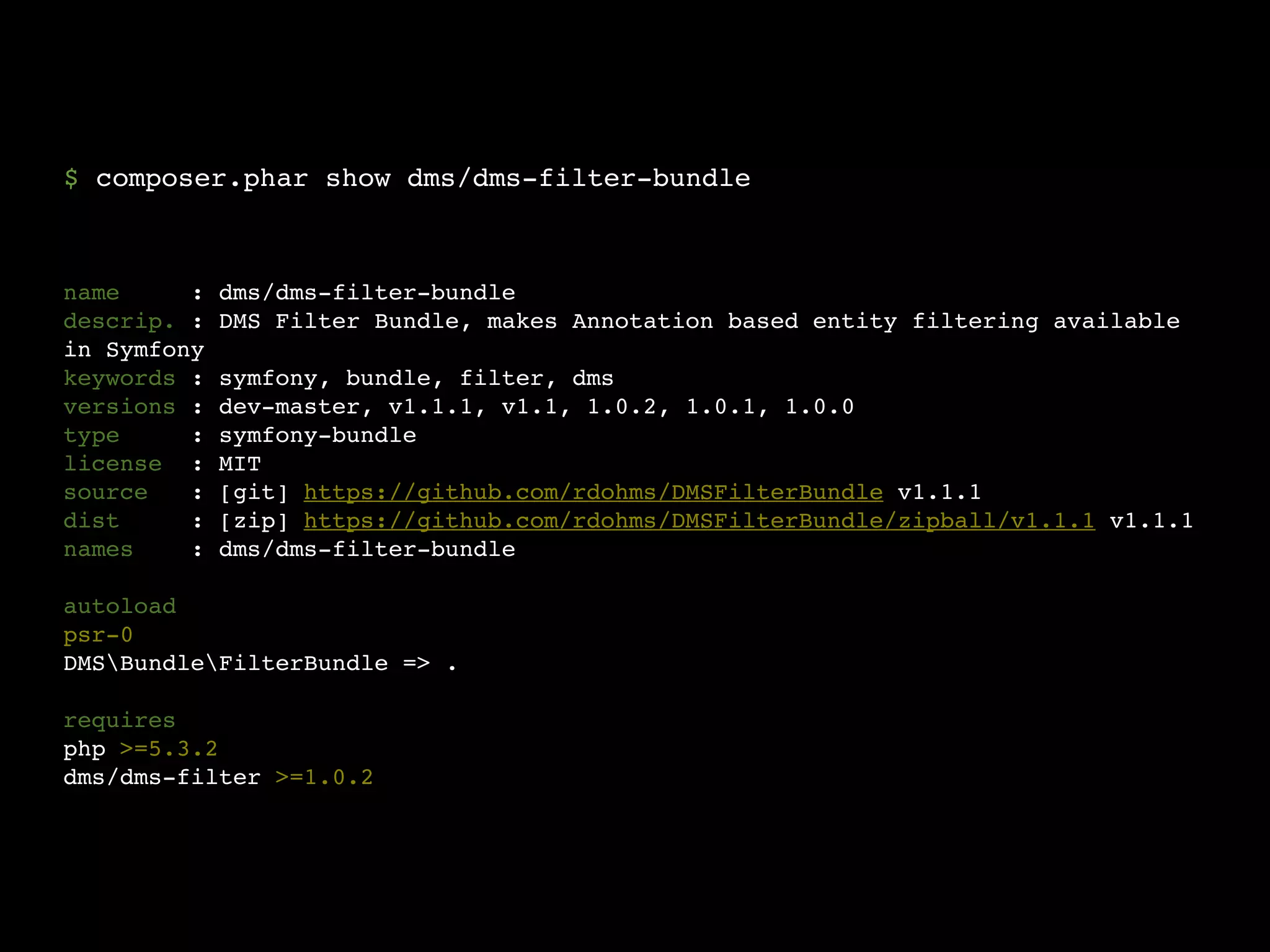 $ composer.phar show dms/dms-filter-bundle



name     :   dms/dms-filter-bundle
descrip. :   DMS Filter Bundle, makes Annotation based entity filtering available
in Symfony
keywords :   symfony, bundle, filter, dms
versions :   dev-master, v1.1.1, v1.1, 1.0.2, 1.0.1, 1.0.0
type     :   symfony-bundle
license :    MIT
source   :   [git] https://github.com/rdohms/DMSFilterBundle v1.1.1
dist     :   [zip] https://github.com/rdohms/DMSFilterBundle/zipball/v1.1.1 v1.1.1
names    :   dms/dms-filter-bundle

autoload
psr-0
DMSBundleFilterBundle => .

requires
php >=5.3.2
dms/dms-filter >=1.0.2
 