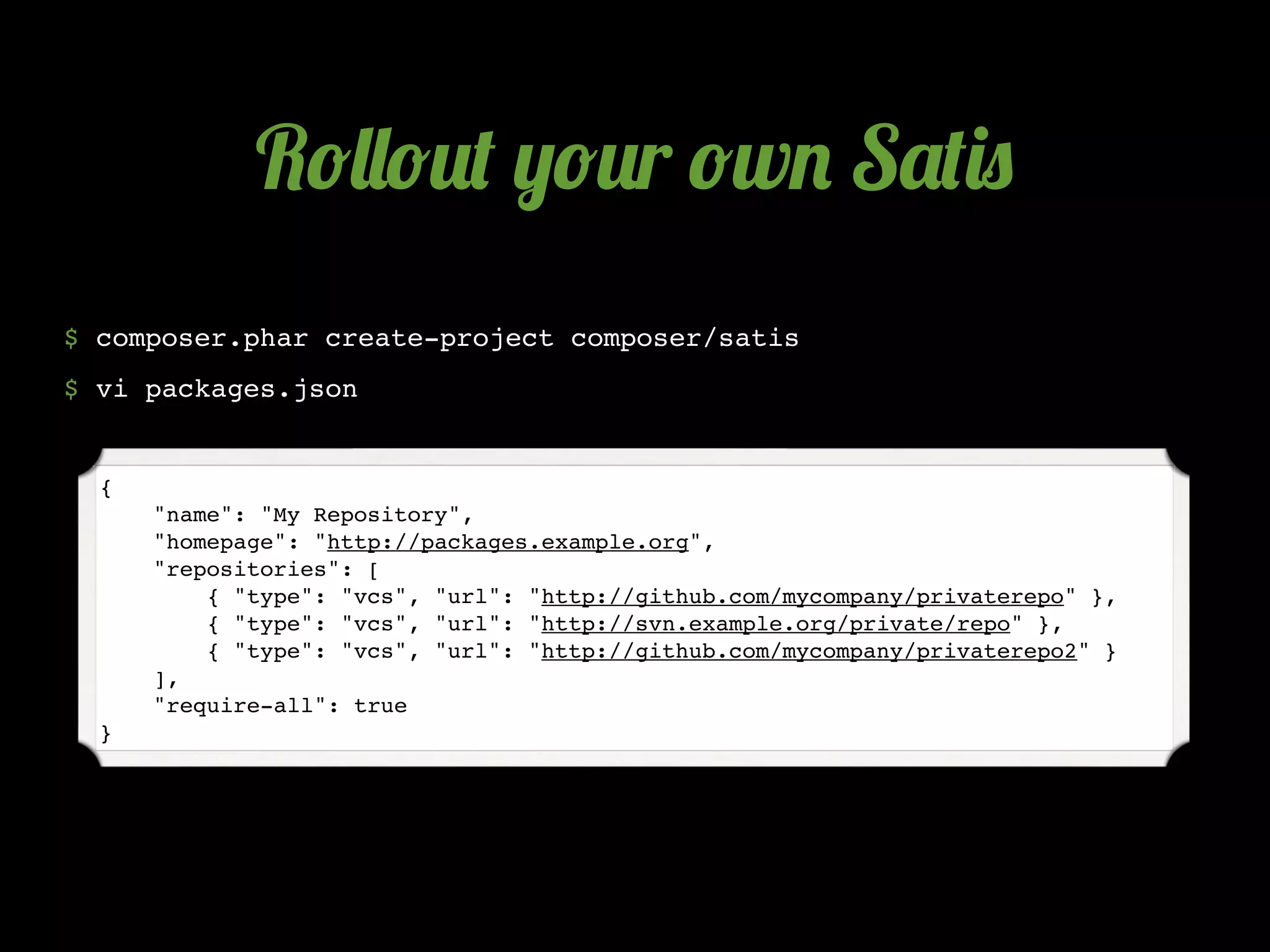 R!&&!2( ,!2r !w. S'()0
$ composer.phar create-project composer/satis
$ vi packages.json


  {
      "name": "My Repository",
      "homepage": "http://packages.example.org",
      "repositories": [
          { "type": "vcs", "url": "http://github.com/mycompany/privaterepo" },
          { "type": "vcs", "url": "http://svn.example.org/private/repo" },
          { "type": "vcs", "url": "http://github.com/mycompany/privaterepo2" }
      ],
      "require-all": true
  }
 