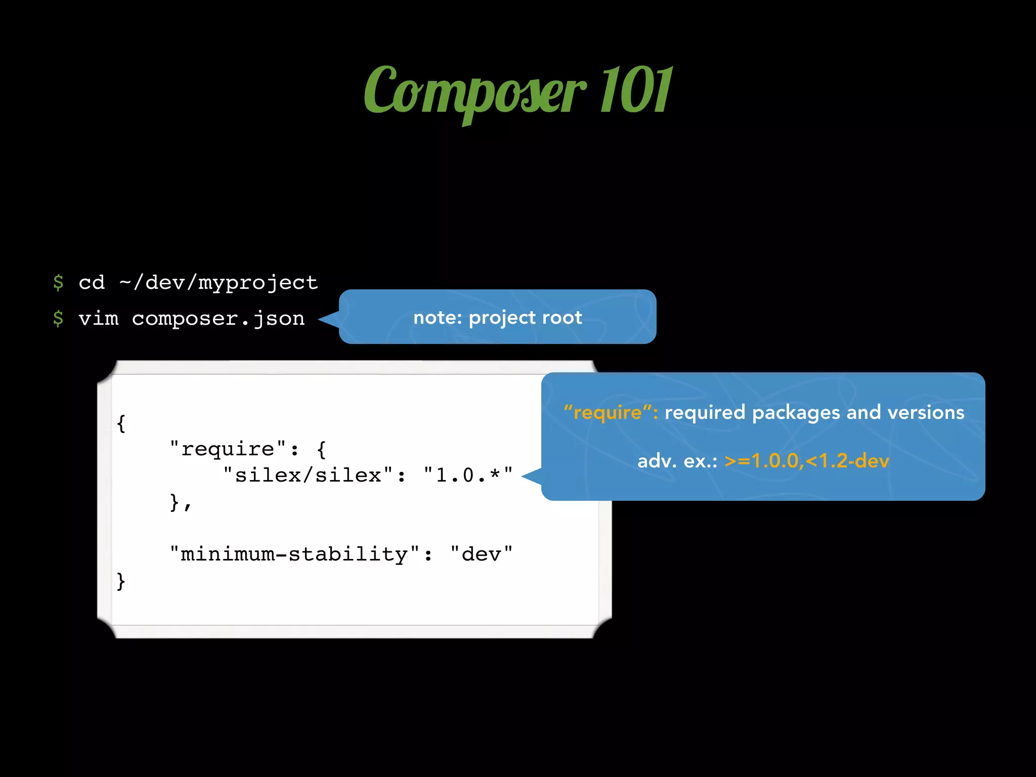 C!"p#$r 101

$ cd ~/dev/myproject
$ vim composer.json       note: project root



                                         “require”: required packages and versions
    {
        "require": {
                                                adv. ex.: >=1.0.0,<1.2-dev
            "silex/silex": "1.0.*"
        },

        "minimum-stability": "dev"
    }
 