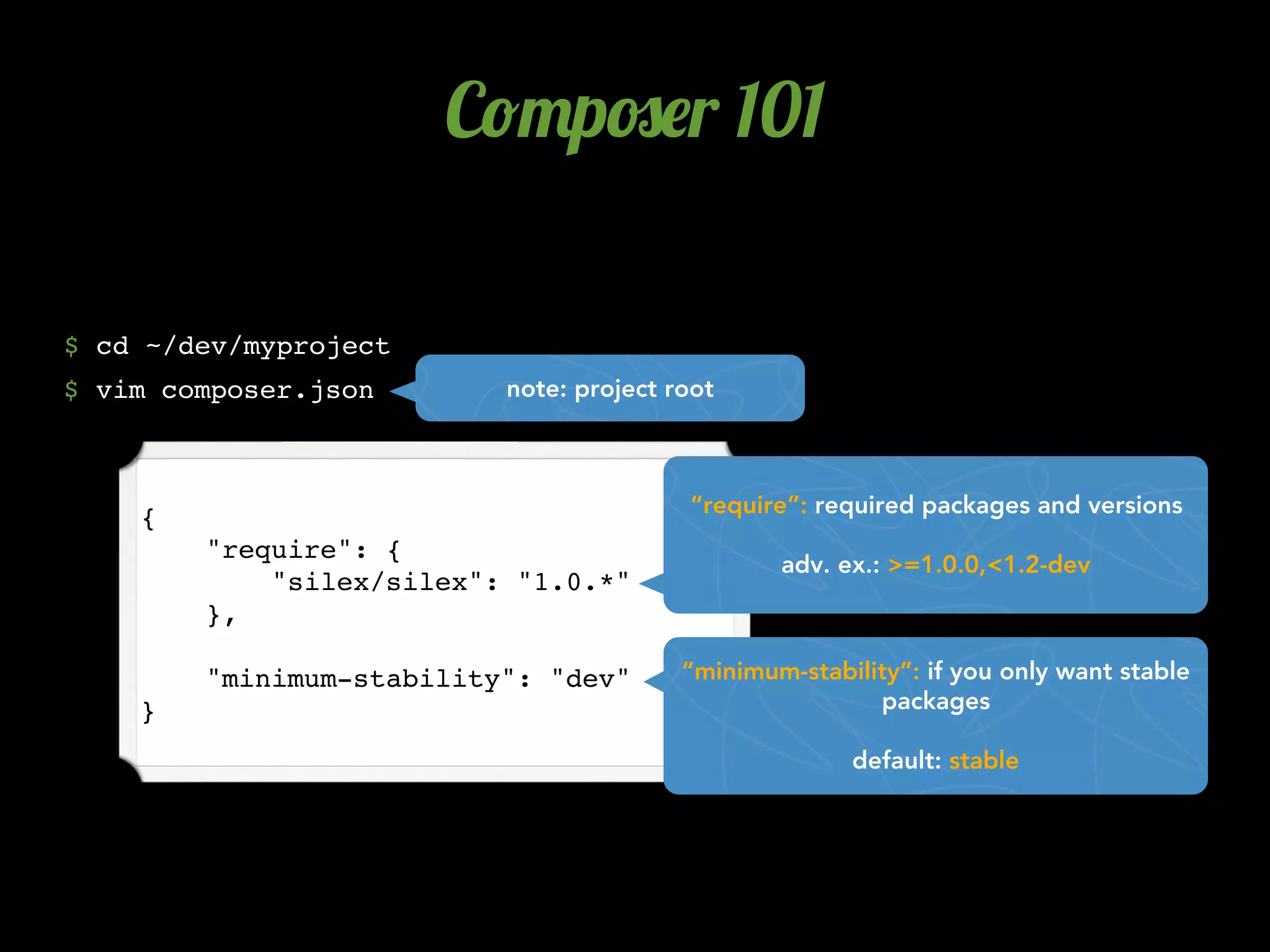 C!"p#$r 101

$ cd ~/dev/myproject
$ vim composer.json       note: project root



                                         “require”: required packages and versions
    {
        "require": {
                                                 adv. ex.: >=1.0.0,<1.2-dev
            "silex/silex": "1.0.*"
        },

        "minimum-stability": "dev"       “minimum-stability”: if you only want stable
    }                                                    packages

                                                       default: stable
 