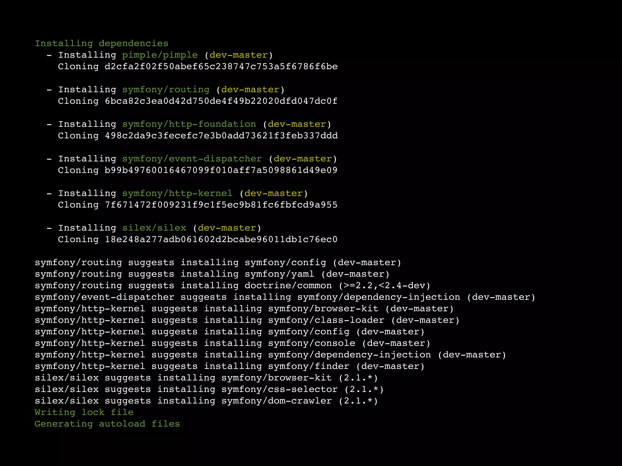 Installing dependencies
  - Installing pimple/pimple (dev-master)
    Cloning d2cfa2f02f50abef65c238747c753a5f6786f6be

  - Installing symfony/routing (dev-master)
    Cloning 6bca82c3ea0d42d750de4f49b22020dfd047dc0f

  - Installing symfony/http-foundation (dev-master)
    Cloning 498c2da9c3fecefc7e3b0add73621f3feb337ddd

  - Installing symfony/event-dispatcher (dev-master)
    Cloning b99b49760016467099f010aff7a5098861d49e09

  - Installing symfony/http-kernel (dev-master)
    Cloning 7f671472f009231f9c1f5ec9b81fc6fbfcd9a955

  - Installing silex/silex (dev-master)
    Cloning 18e248a277adb061602d2bcabe96011db1c76ec0

symfony/routing suggests installing symfony/config (dev-master)
symfony/routing suggests installing symfony/yaml (dev-master)
symfony/routing suggests installing doctrine/common (>=2.2,<2.4-dev)
symfony/event-dispatcher suggests installing symfony/dependency-injection (dev-master)
symfony/http-kernel suggests installing symfony/browser-kit (dev-master)
symfony/http-kernel suggests installing symfony/class-loader (dev-master)
symfony/http-kernel suggests installing symfony/config (dev-master)
symfony/http-kernel suggests installing symfony/console (dev-master)
symfony/http-kernel suggests installing symfony/dependency-injection (dev-master)
symfony/http-kernel suggests installing symfony/finder (dev-master)
silex/silex suggests installing symfony/browser-kit (2.1.*)
silex/silex suggests installing symfony/css-selector (2.1.*)
silex/silex suggests installing symfony/dom-crawler (2.1.*)
Writing lock file
Generating autoload files
 