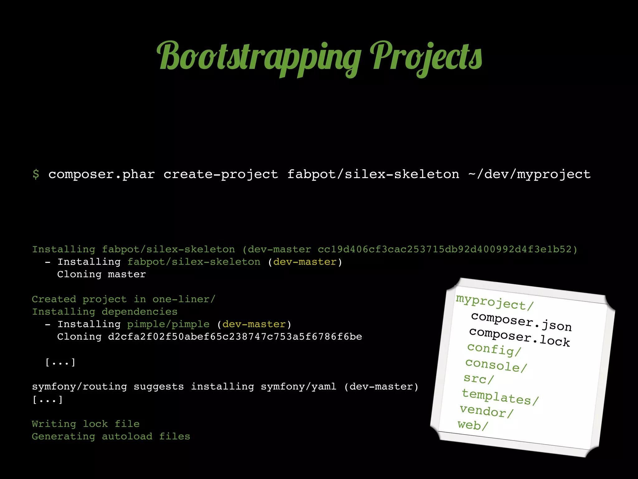 B!!(0(r'pp)./ Pr!5$*(0

$ composer.phar create-project fabpot/silex-skeleton ~/dev/myproject




Installing fabpot/silex-skeleton (dev-master cc19d406cf3cac253715db92d400992d4f3e1b52)
  - Installing fabpot/silex-skeleton (dev-master)
    Cloning master

Created project in one-liner/                                     myproje
                                                                          ct/
Installing dependencies                                             compose
  - Installing pimple/pimple (dev-master)                                   r.json
                                                                    compose
    Cloning d2cfa2f02f50abef65c238747c753a5f6786f6be                        r.lock
                                                                    config/
  [...]                                                            console
                                                                           /
                                                                   src/
symfony/routing suggests installing symfony/yaml (dev-master)
                                                                   templat
[...]                                                                      es/
                                                                  vendor/
Writing lock file                                                 web/
Generating autoload files
 