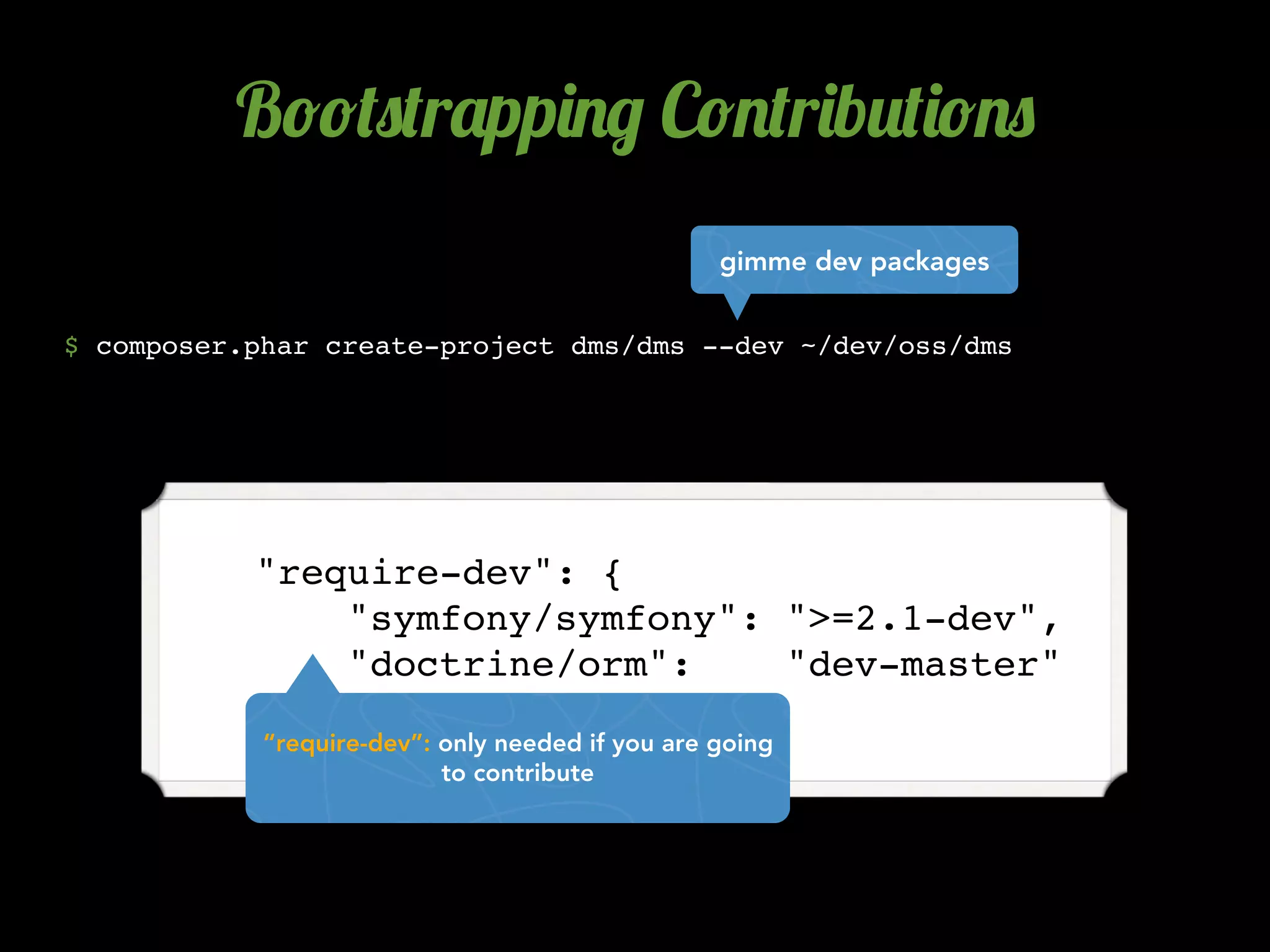 B!!(0(r'pp)./ C!.(r)b2()!.0
                                                  gimme dev packages


$ composer.phar create-project dms/dms --dev ~/dev/oss/dms




          "require-dev": {
              "symfony/symfony": ">=2.1-dev",
              "doctrine/orm":    "dev-master"
          },
            “require-dev”: only needed if you are going
                           to contribute
 