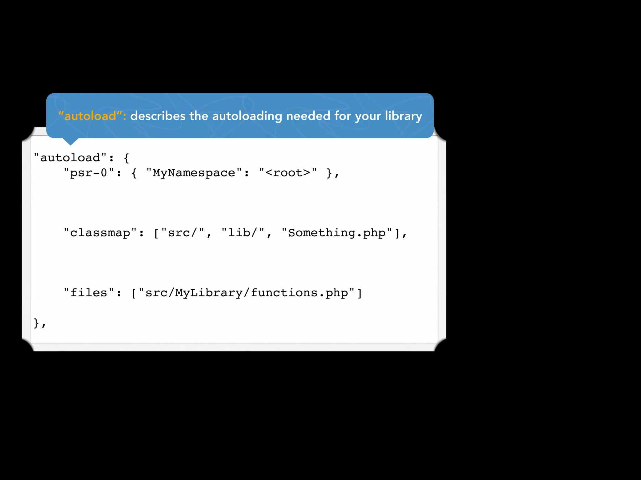 “autoload”: describes the autoloading needed for your library


"autoload": {
    "psr-0": { "MyNamespace": "<root>" },



     "classmap": ["src/", "lib/", "Something.php"],



     "files": ["src/MyLibrary/functions.php"]

},
 