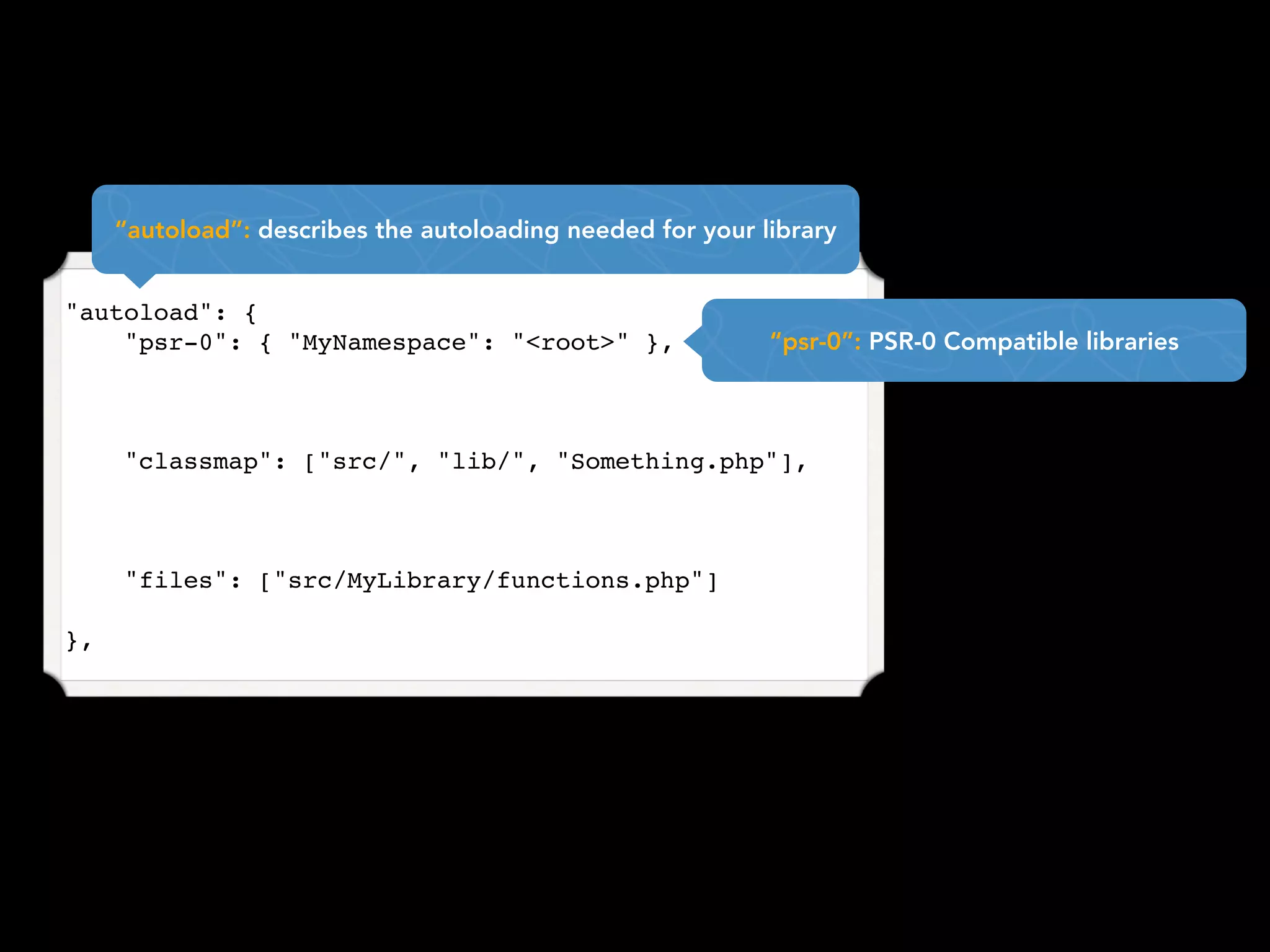 “autoload”: describes the autoloading needed for your library


"autoload": {
    "psr-0": { "MyNamespace": "<root>" },                   “psr-0”: PSR-0 Compatible libraries



     "classmap": ["src/", "lib/", "Something.php"],



     "files": ["src/MyLibrary/functions.php"]

},
 