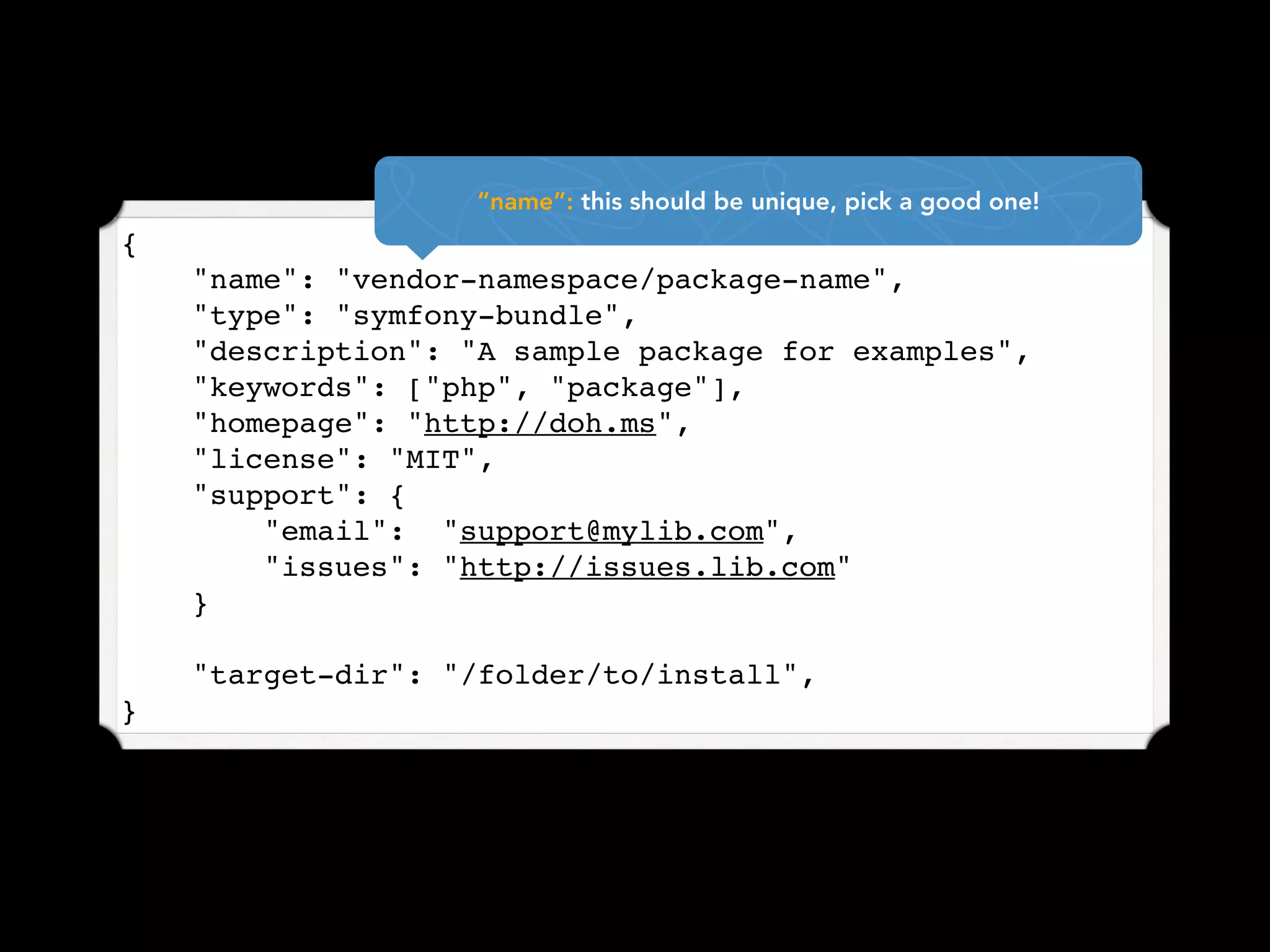 “name”: this should be unique, pick a good one!
{
    "name": "vendor-namespace/package-name",
    "type": "symfony-bundle",
    "description": "A sample package for examples",
    "keywords": ["php", "package"],
    "homepage": "http://doh.ms",
    "license": "MIT",
    "support": {
        "email": "support@mylib.com",
        "issues": "http://issues.lib.com"
    }

    "target-dir": "/folder/to/install",
}
 